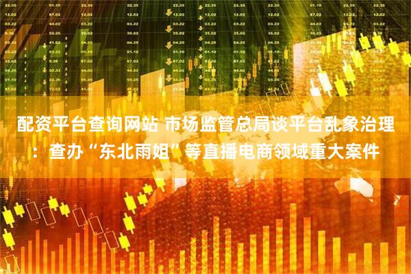 配资平台查询网站 市场监管总局谈平台乱象治理：查办“东北雨姐”等直播电商领域重大案件