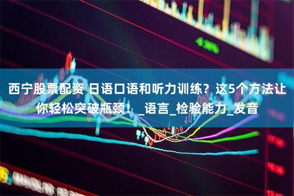 西宁股票配资 日语口语和听力训练？这5个方法让你轻松突破瓶颈！_语言_检验能力_发音