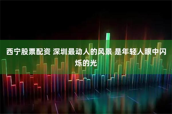 西宁股票配资 深圳最动人的风景 是年轻人眼中闪烁的光