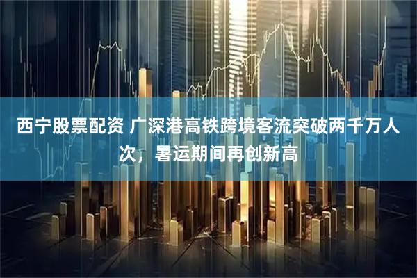 西宁股票配资 广深港高铁跨境客流突破两千万人次，暑运期间再创新高