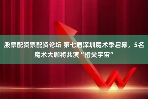 股票配资票配资论坛 第七届深圳魔术季启幕，5名魔术大咖将共演“指尖宇宙”