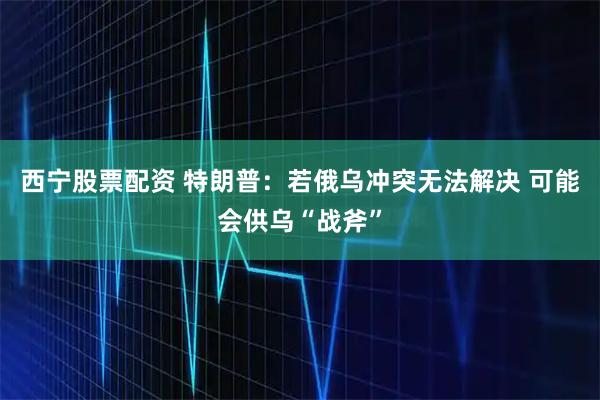 西宁股票配资 特朗普：若俄乌冲突无法解决 可能会供乌“战斧”