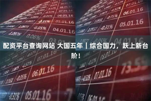 配资平台查询网站 大国五年｜综合国力，跃上新台阶！