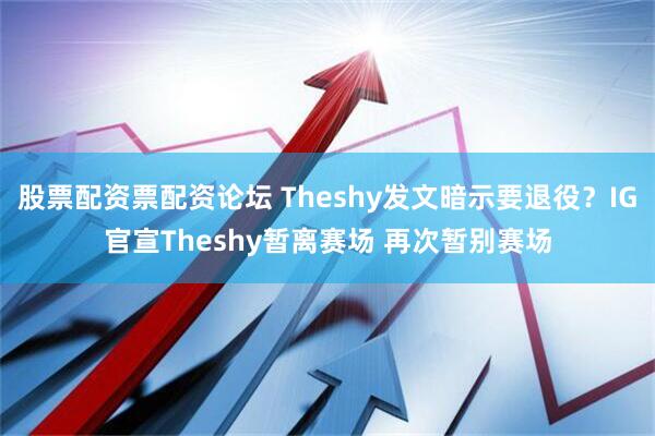 股票配资票配资论坛 Theshy发文暗示要退役？IG官宣Theshy暂离赛场 再次暂别赛场