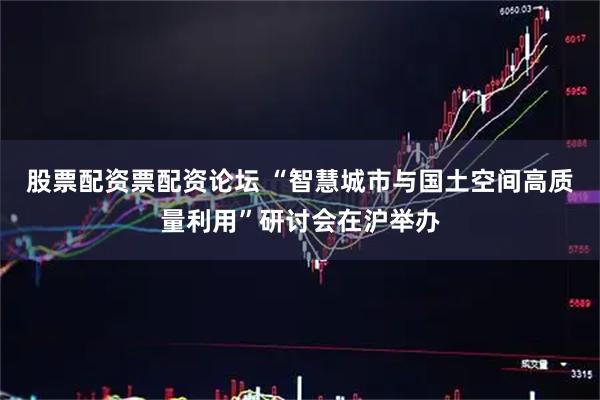 股票配资票配资论坛 “智慧城市与国土空间高质量利用”研讨会在沪举办