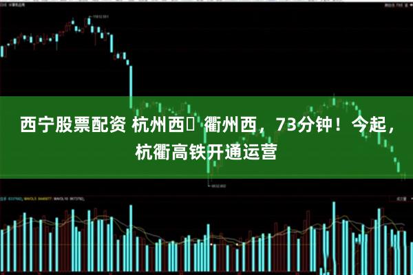 西宁股票配资 杭州西⇌衢州西，73分钟！今起，杭衢高铁开通运营