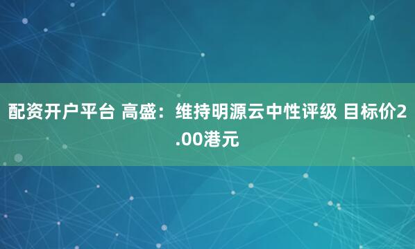 配资开户平台 高盛：维持明源云中性评级 目标价2.00港元