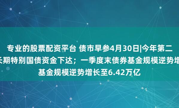 专业的股票配资平台 债市早参4月30日|今年第二批810亿元超长期特别国债资金下达；一季度末债券基金规模逆势增长至6.42万亿
