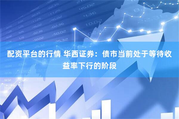 配资平台的行情 华西证券：债市当前处于等待收益率下行的阶段
