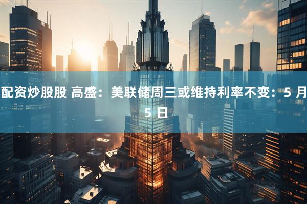 配资炒股股 高盛：美联储周三或维持利率不变：5 月 5 日