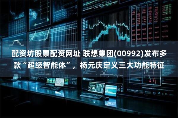 配资坊股票配资网址 联想集团(00992)发布多款“超级智能体”，杨元庆定义三大功能特征