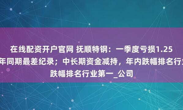 在线配资开户官网 抚顺特钢：一季度亏损1.25亿元，创历年同期最差纪录；中长期资金减持，年内跌幅排名行业第一_公司