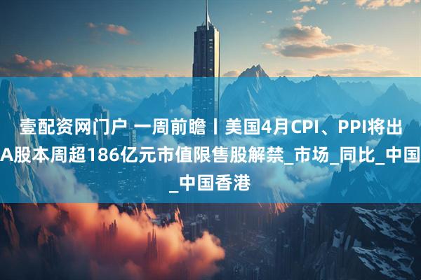 壹配资网门户 一周前瞻丨美国4月CPI、PPI将出炉；A股本周超186亿元市值限售股解禁_市场_同比_中国香港