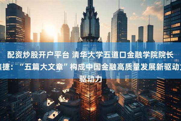 配资炒股开户平台 清华大学五道口金融学院院长焦捷：“五篇大文章”构成中国金融高质量发展新驱动力