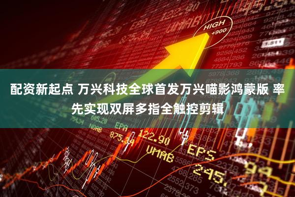 配资新起点 万兴科技全球首发万兴喵影鸿蒙版 率先实现双屏多指全触控剪辑