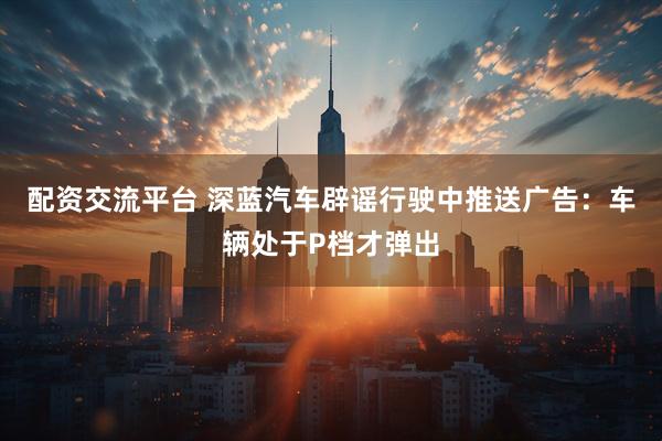 配资交流平台 深蓝汽车辟谣行驶中推送广告：车辆处于P档才弹出
