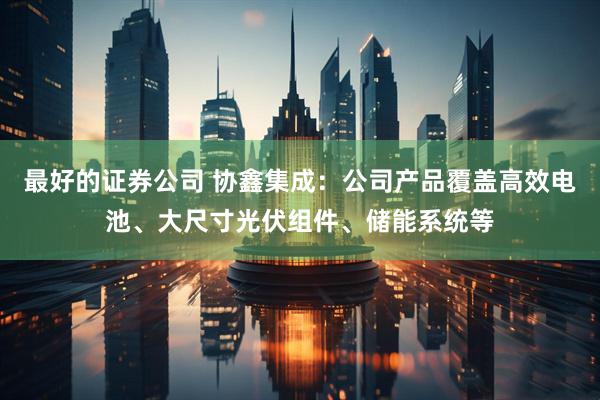 最好的证券公司 协鑫集成：公司产品覆盖高效电池、大尺寸光伏组件、储能系统等