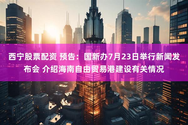西宁股票配资 预告：国新办7月23日举行新闻发布会 介绍海南自由贸易港建设有关情况