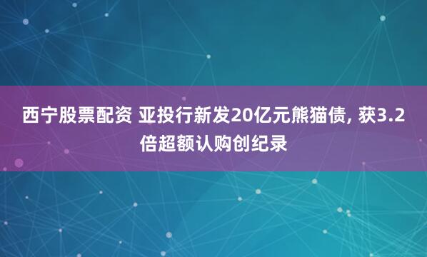 西宁股票配资 亚投行新发20亿元熊猫债, 获3.2倍超额认购创纪录