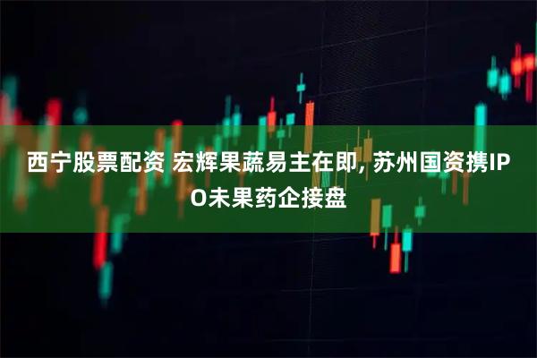 西宁股票配资 宏辉果蔬易主在即, 苏州国资携IPO未果药企接盘