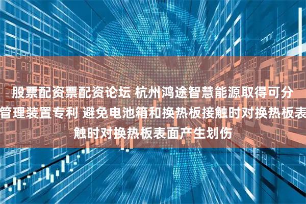 股票配资票配资论坛 杭州鸿途智慧能源取得可分离式电池热管理装置专利 避免电池箱和换热板接触时对换热板表面产生划伤