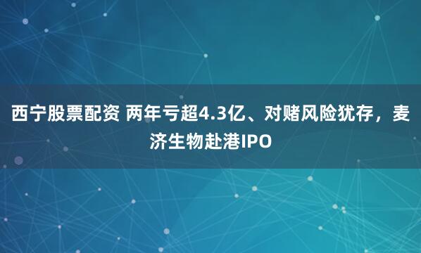 西宁股票配资 两年亏超4.3亿、对赌风险犹存，麦济生物赴港IPO