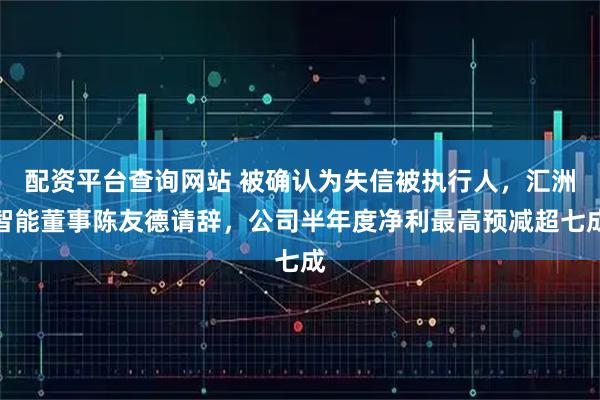 配资平台查询网站 被确认为失信被执行人，汇洲智能董事陈友德请辞，公司半年度净利最高预减超七成