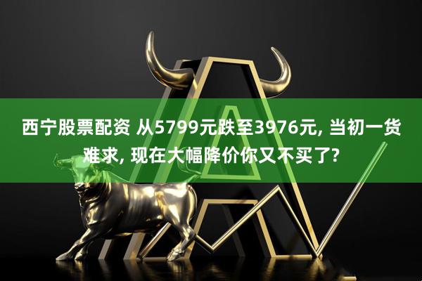 西宁股票配资 从5799元跌至3976元, 当初一货难求, 现在大幅降价你又不买了?