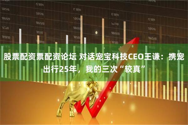 股票配资票配资论坛 对话宠宝科技CEO王谦：携宠出行25年，我的三次“较真”