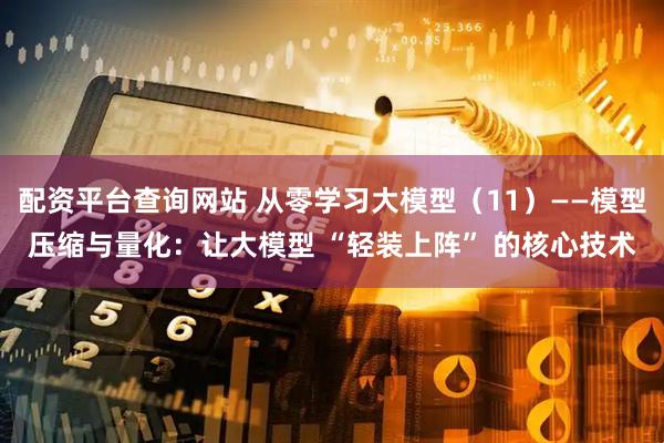 配资平台查询网站 从零学习大模型（11）——模型压缩与量化：让大模型 “轻装上阵” 的核心技术