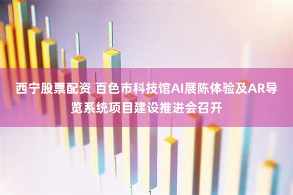 西宁股票配资 百色市科技馆AI展陈体验及AR导览系统项目建设推进会召开