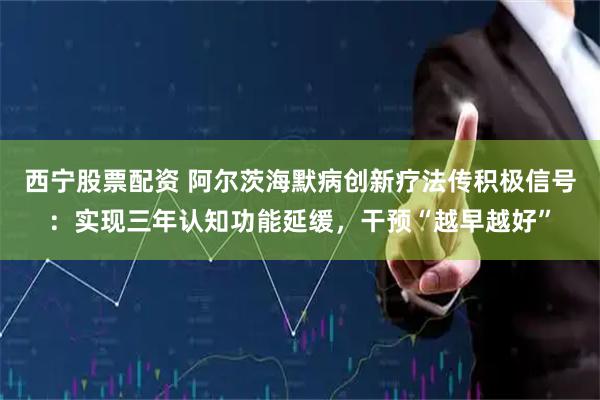 西宁股票配资 阿尔茨海默病创新疗法传积极信号：实现三年认知功能延缓，干预“越早越好”