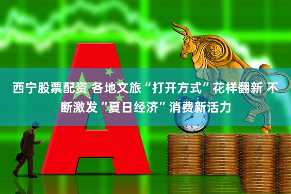 西宁股票配资 各地文旅“打开方式”花样翻新 不断激发“夏日经济”消费新活力