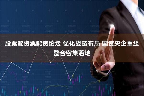 股票配资票配资论坛 优化战略布局 国资央企重组整合密集落地