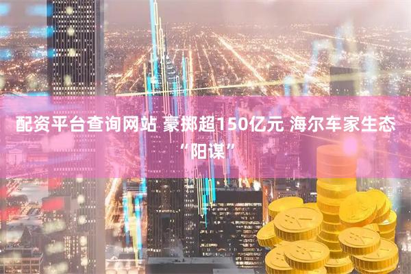 配资平台查询网站 豪掷超150亿元 海尔车家生态“阳谋”