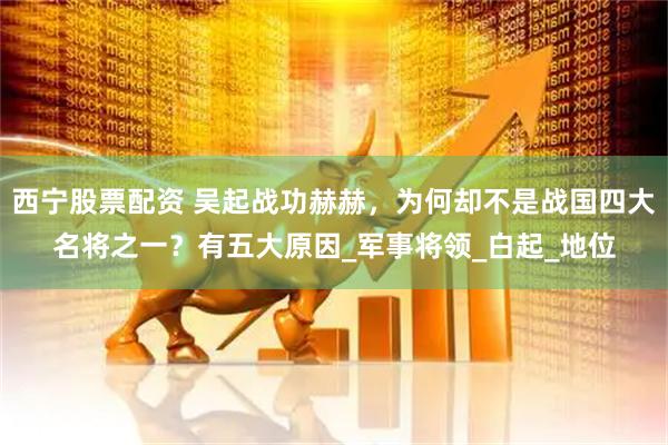西宁股票配资 吴起战功赫赫，为何却不是战国四大名将之一？有五大原因_军事将领_白起_地位