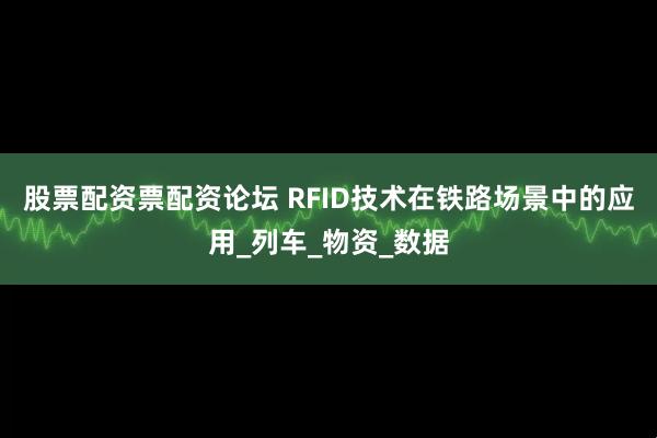 股票配资票配资论坛 RFID技术在铁路场景中的应用_列车_物资_数据
