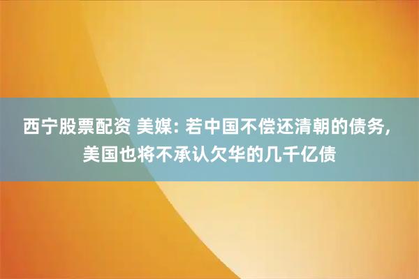 西宁股票配资 美媒: 若中国不偿还清朝的债务, 美国也将不承认欠华的几千亿债